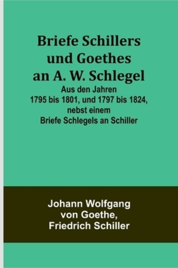 Alpha Ed Briefe Schillers und Goethes an A. W. Schlegel; Aus den Jahren 1795 bis 1801, und 1797 bis 1824, neb