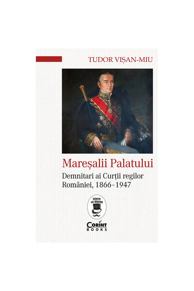 Corint Mareșalii Palatului. Demnitari ai Curții Regilor României, 1866-1947 -...