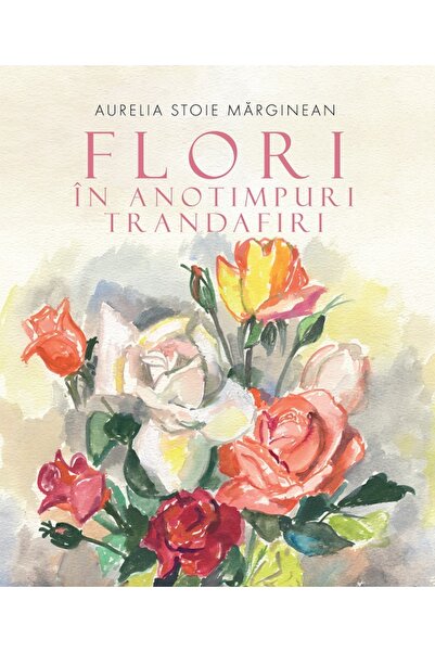 Editura Creator Flori in anotimpuri. Trandafiri - Aurelia Stoie Marginean