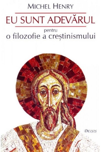 DEISIS Eu sunt adevarul. Pentru o filozofie a crestinismului - Michel Henry