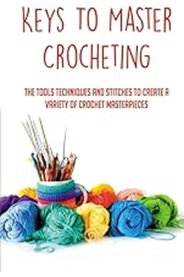 Keys To Master Crocheting The Tools Techniques And Stitches To Create A Variety Of Crochet Masterpi