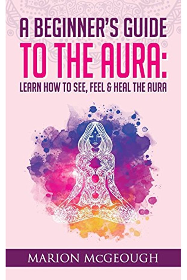 A Beginner's Guide to The Aura: Learn How to See, Feel & Heal The Aura